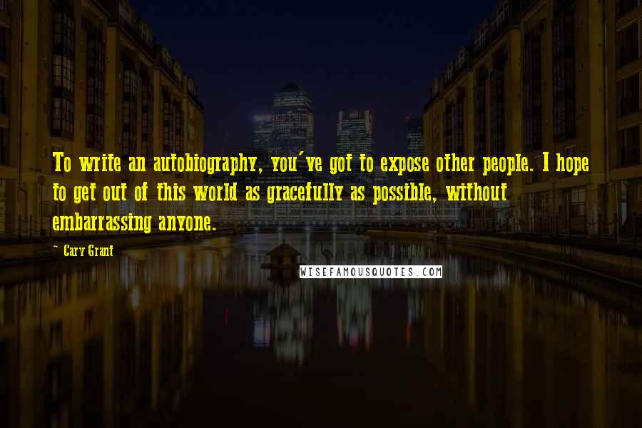 Cary Grant Quotes: To write an autobiography, you've got to expose other people. I hope to get out of this world as gracefully as possible, without embarrassing anyone.
