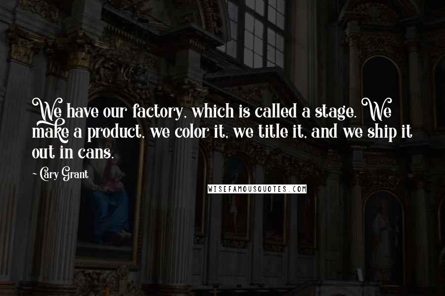 Cary Grant Quotes: We have our factory, which is called a stage. We make a product, we color it, we title it, and we ship it out in cans.