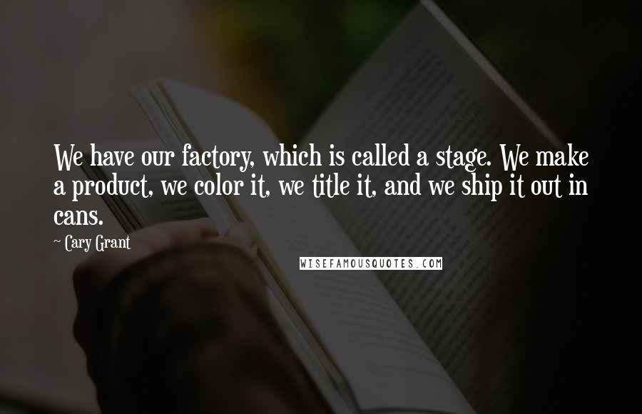 Cary Grant Quotes: We have our factory, which is called a stage. We make a product, we color it, we title it, and we ship it out in cans.