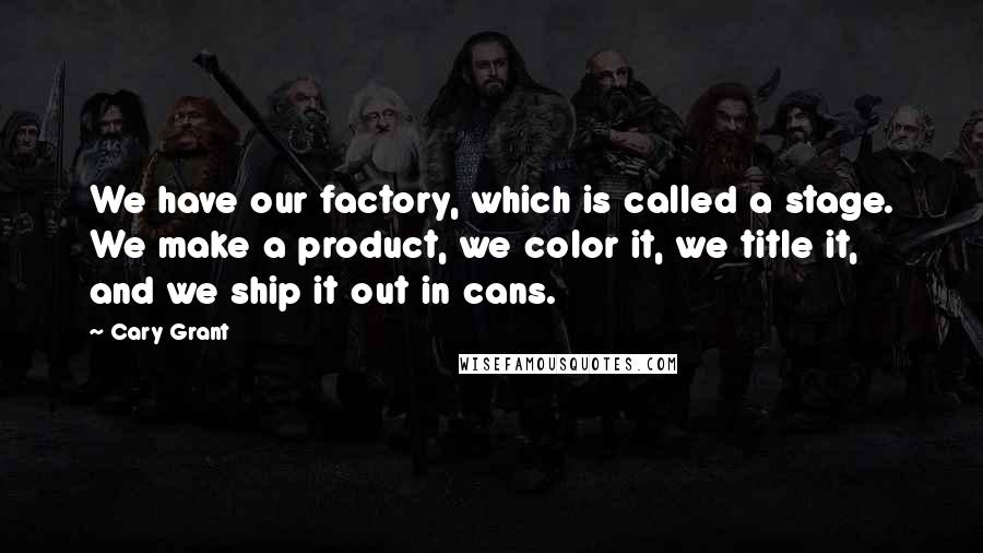 Cary Grant Quotes: We have our factory, which is called a stage. We make a product, we color it, we title it, and we ship it out in cans.