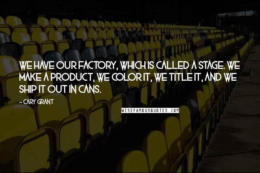 Cary Grant Quotes: We have our factory, which is called a stage. We make a product, we color it, we title it, and we ship it out in cans.