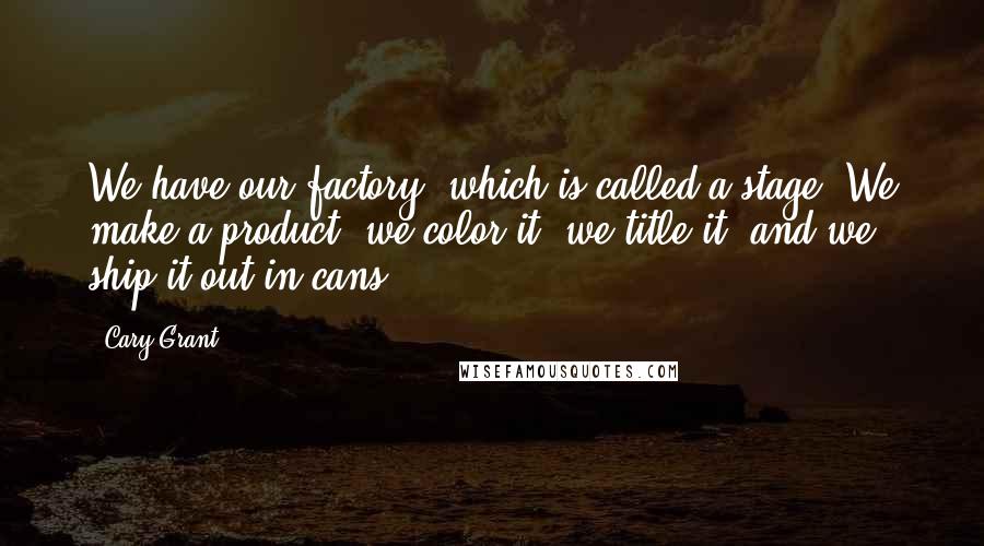 Cary Grant Quotes: We have our factory, which is called a stage. We make a product, we color it, we title it, and we ship it out in cans.