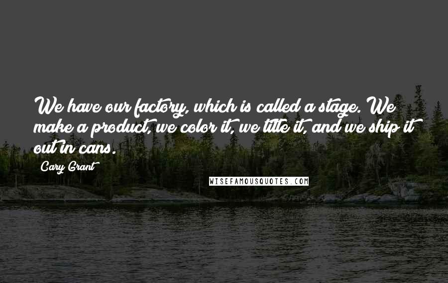 Cary Grant Quotes: We have our factory, which is called a stage. We make a product, we color it, we title it, and we ship it out in cans.