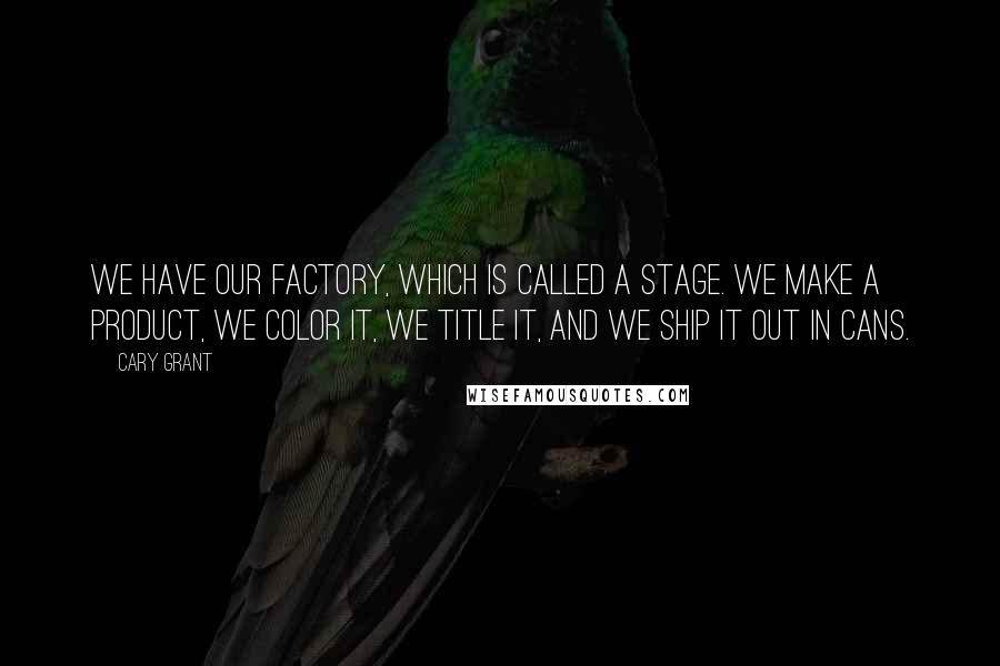 Cary Grant Quotes: We have our factory, which is called a stage. We make a product, we color it, we title it, and we ship it out in cans.