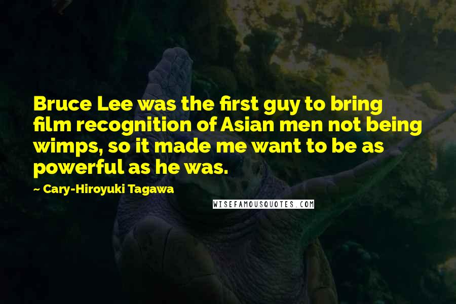 Cary-Hiroyuki Tagawa Quotes: Bruce Lee was the first guy to bring film recognition of Asian men not being wimps, so it made me want to be as powerful as he was.