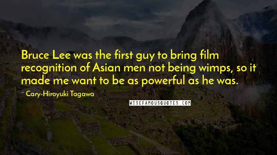 Cary-Hiroyuki Tagawa Quotes: Bruce Lee was the first guy to bring film recognition of Asian men not being wimps, so it made me want to be as powerful as he was.