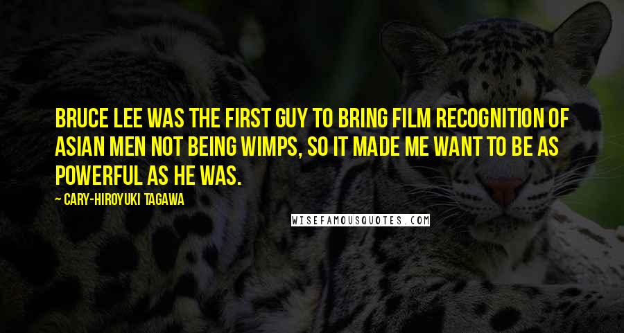 Cary-Hiroyuki Tagawa Quotes: Bruce Lee was the first guy to bring film recognition of Asian men not being wimps, so it made me want to be as powerful as he was.