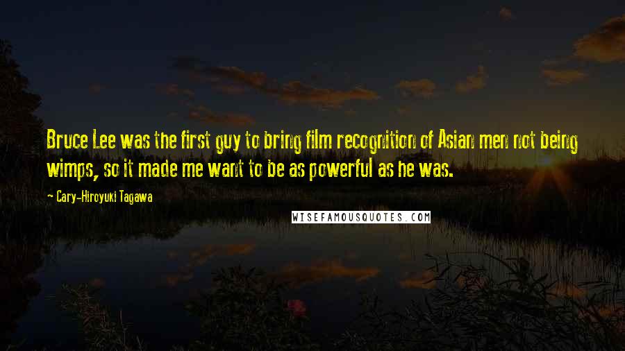 Cary-Hiroyuki Tagawa Quotes: Bruce Lee was the first guy to bring film recognition of Asian men not being wimps, so it made me want to be as powerful as he was.