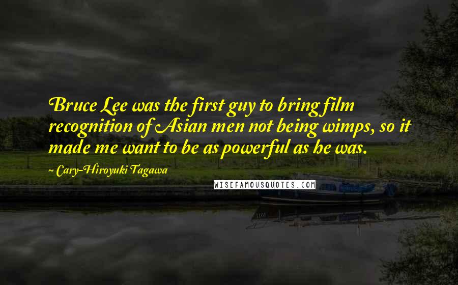 Cary-Hiroyuki Tagawa Quotes: Bruce Lee was the first guy to bring film recognition of Asian men not being wimps, so it made me want to be as powerful as he was.