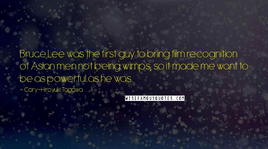 Cary-Hiroyuki Tagawa Quotes: Bruce Lee was the first guy to bring film recognition of Asian men not being wimps, so it made me want to be as powerful as he was.