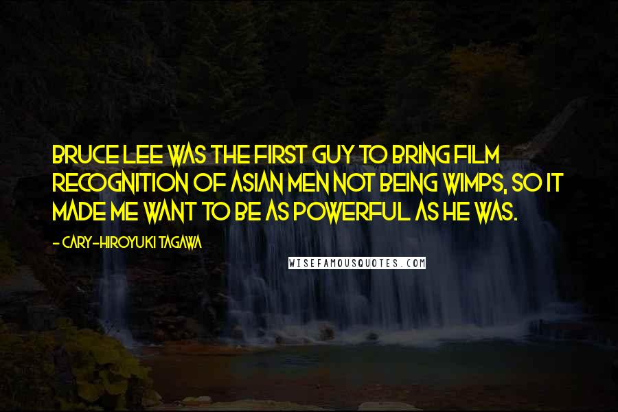 Cary-Hiroyuki Tagawa Quotes: Bruce Lee was the first guy to bring film recognition of Asian men not being wimps, so it made me want to be as powerful as he was.