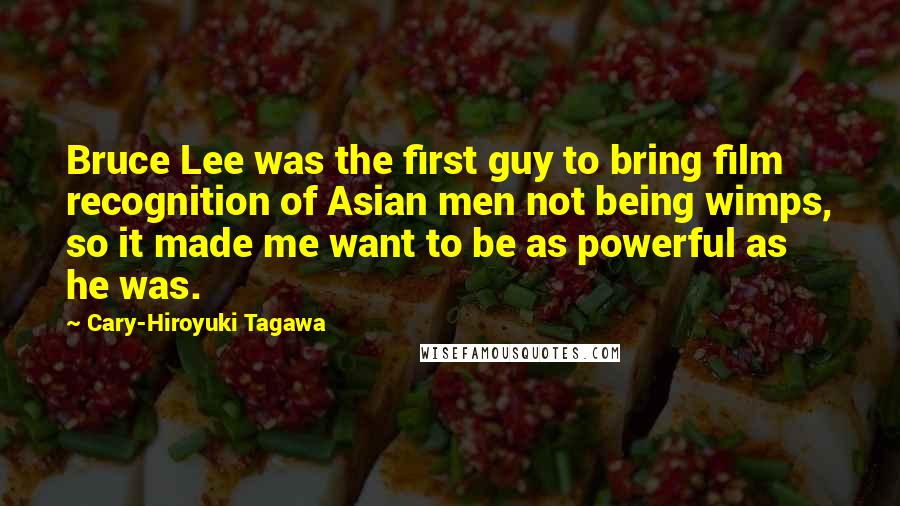 Cary-Hiroyuki Tagawa Quotes: Bruce Lee was the first guy to bring film recognition of Asian men not being wimps, so it made me want to be as powerful as he was.