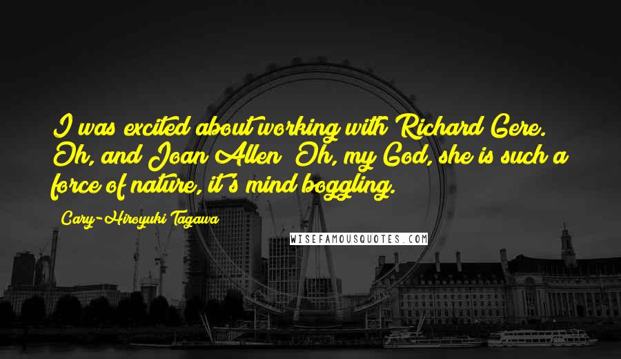 Cary-Hiroyuki Tagawa Quotes: I was excited about working with Richard Gere. Oh, and Joan Allen! Oh, my God, she is such a force of nature, it's mind boggling.