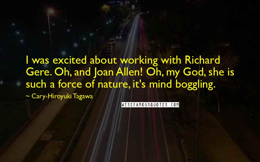 Cary-Hiroyuki Tagawa Quotes: I was excited about working with Richard Gere. Oh, and Joan Allen! Oh, my God, she is such a force of nature, it's mind boggling.