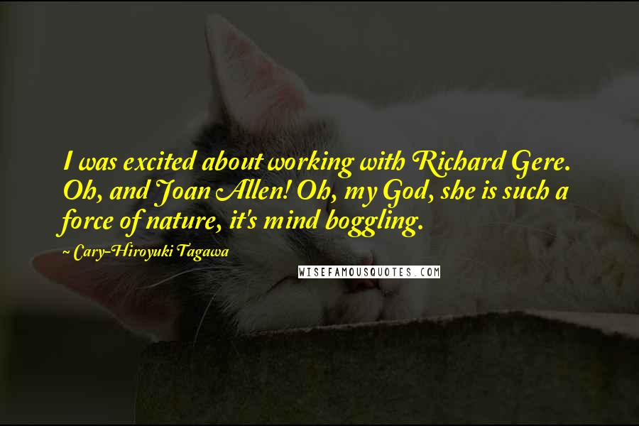 Cary-Hiroyuki Tagawa Quotes: I was excited about working with Richard Gere. Oh, and Joan Allen! Oh, my God, she is such a force of nature, it's mind boggling.