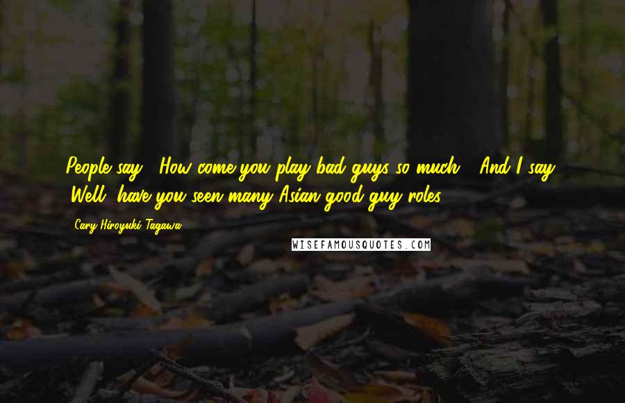 Cary-Hiroyuki Tagawa Quotes: People say, "How come you play bad guys so much?" And I say, "Well, have you seen many Asian good-guy roles?"
