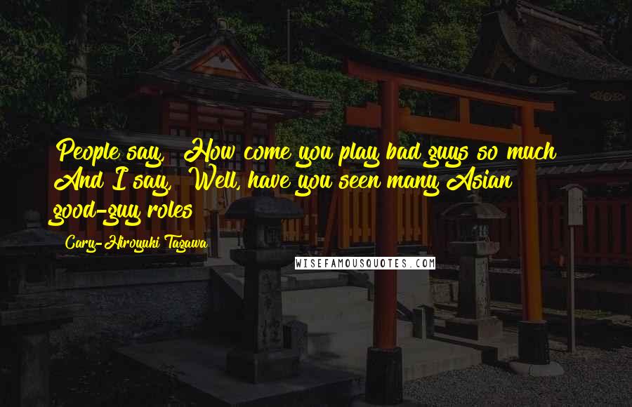 Cary-Hiroyuki Tagawa Quotes: People say, "How come you play bad guys so much?" And I say, "Well, have you seen many Asian good-guy roles?"