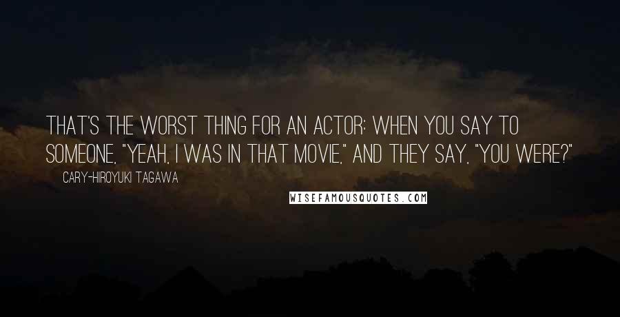 Cary-Hiroyuki Tagawa Quotes: That's the worst thing for an actor: when you say to someone, "Yeah, I was in that movie," and they say, "You were?"