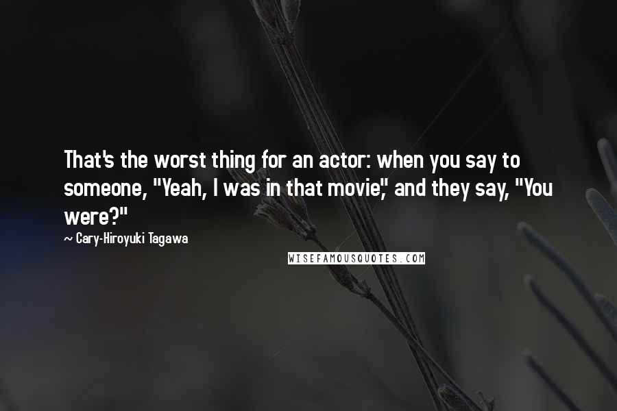 Cary-Hiroyuki Tagawa Quotes: That's the worst thing for an actor: when you say to someone, "Yeah, I was in that movie," and they say, "You were?"