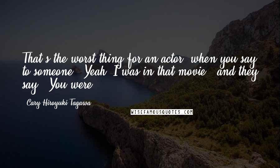 Cary-Hiroyuki Tagawa Quotes: That's the worst thing for an actor: when you say to someone, "Yeah, I was in that movie," and they say, "You were?"