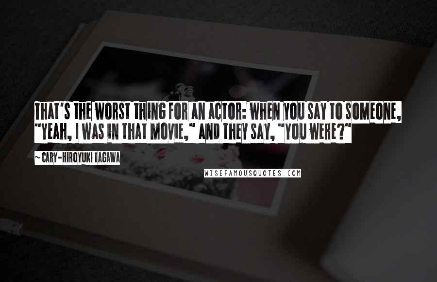 Cary-Hiroyuki Tagawa Quotes: That's the worst thing for an actor: when you say to someone, "Yeah, I was in that movie," and they say, "You were?"