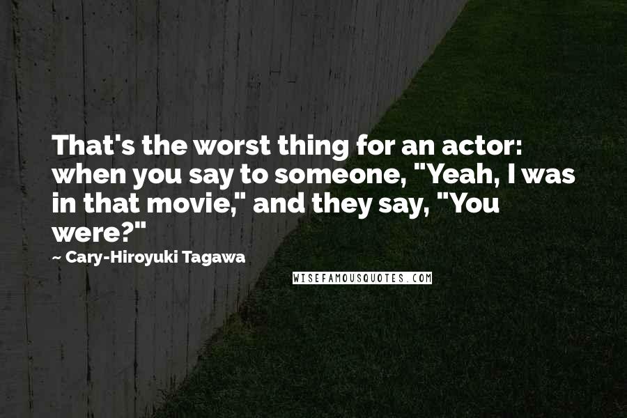 Cary-Hiroyuki Tagawa Quotes: That's the worst thing for an actor: when you say to someone, "Yeah, I was in that movie," and they say, "You were?"