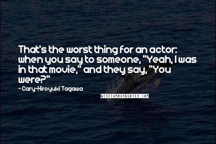 Cary-Hiroyuki Tagawa Quotes: That's the worst thing for an actor: when you say to someone, "Yeah, I was in that movie," and they say, "You were?"