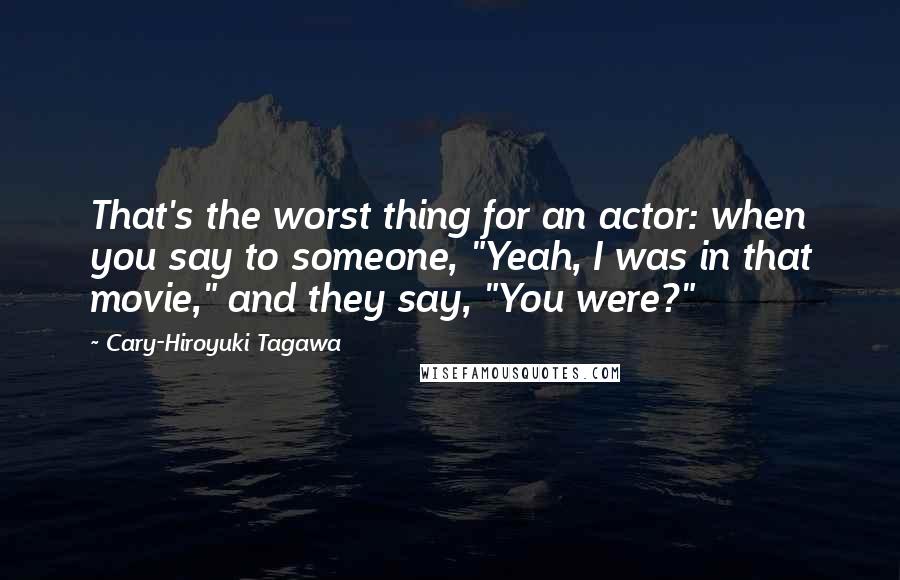 Cary-Hiroyuki Tagawa Quotes: That's the worst thing for an actor: when you say to someone, "Yeah, I was in that movie," and they say, "You were?"