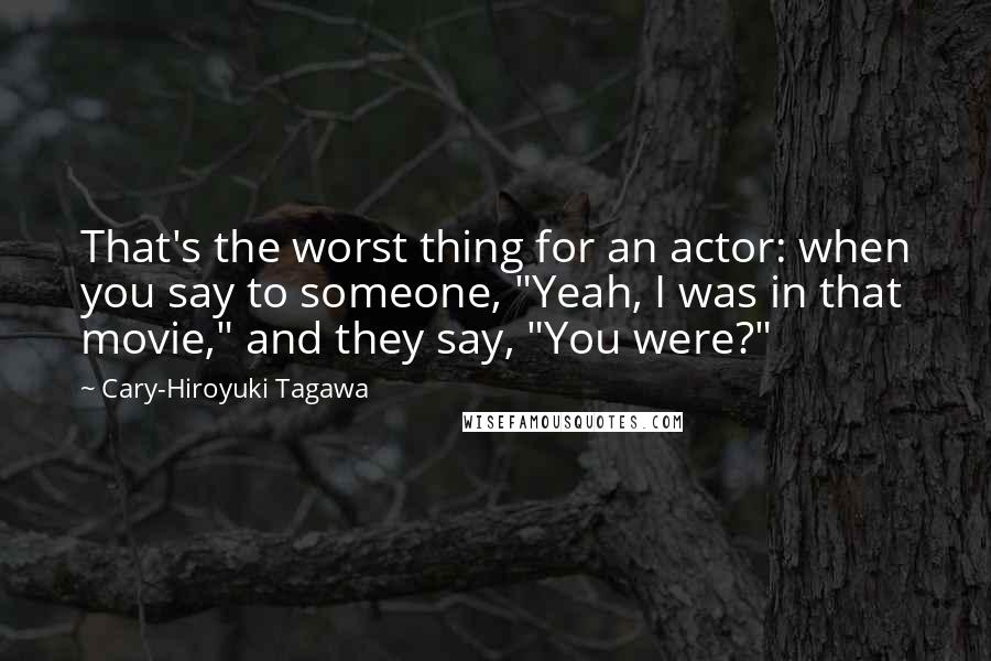 Cary-Hiroyuki Tagawa Quotes: That's the worst thing for an actor: when you say to someone, "Yeah, I was in that movie," and they say, "You were?"