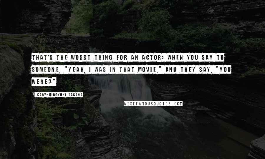 Cary-Hiroyuki Tagawa Quotes: That's the worst thing for an actor: when you say to someone, "Yeah, I was in that movie," and they say, "You were?"