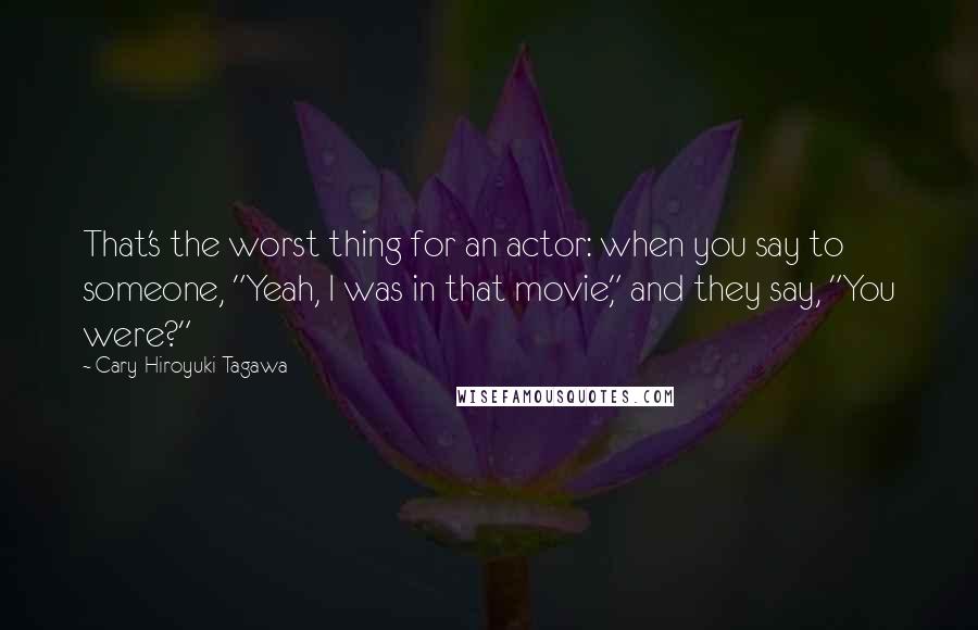 Cary-Hiroyuki Tagawa Quotes: That's the worst thing for an actor: when you say to someone, "Yeah, I was in that movie," and they say, "You were?"