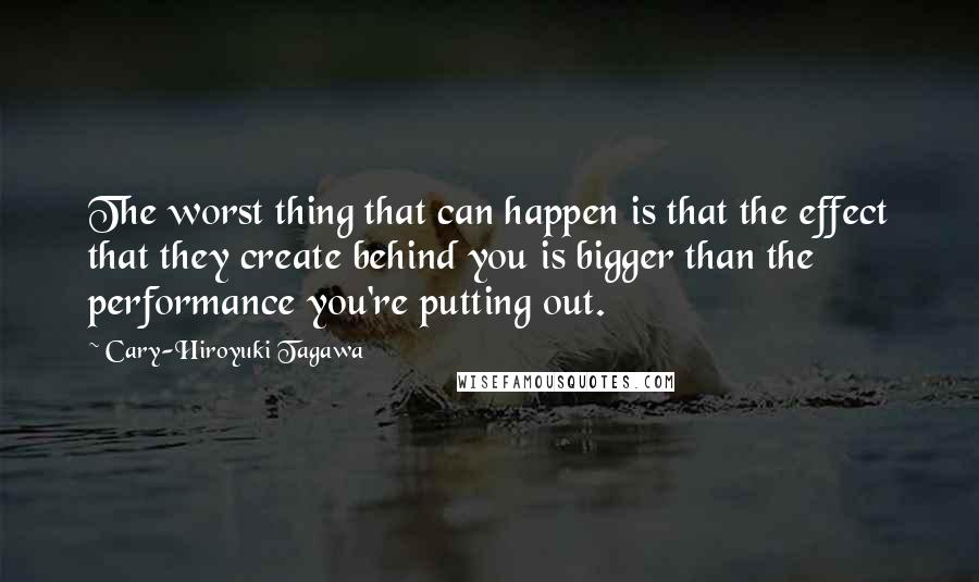 Cary-Hiroyuki Tagawa Quotes: The worst thing that can happen is that the effect that they create behind you is bigger than the performance you're putting out.