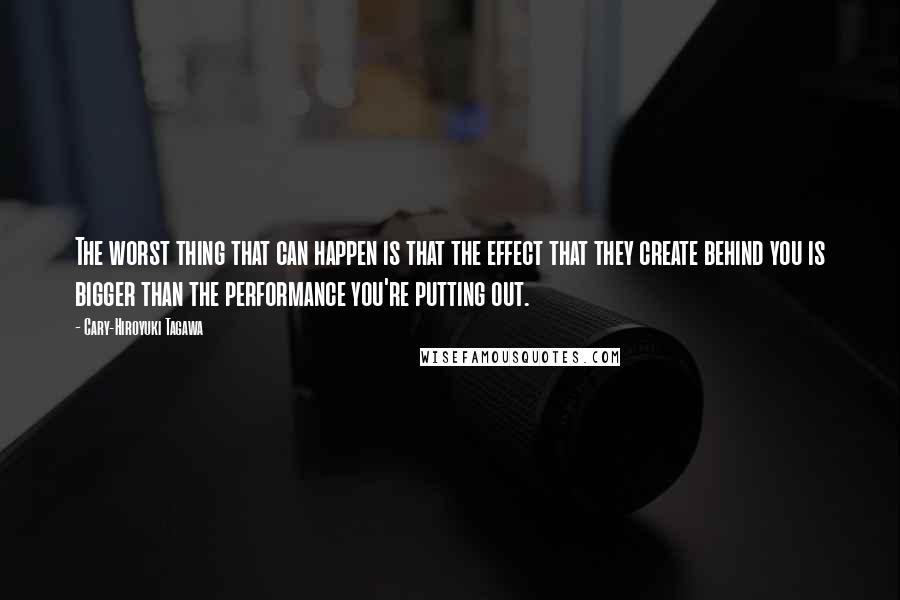 Cary-Hiroyuki Tagawa Quotes: The worst thing that can happen is that the effect that they create behind you is bigger than the performance you're putting out.