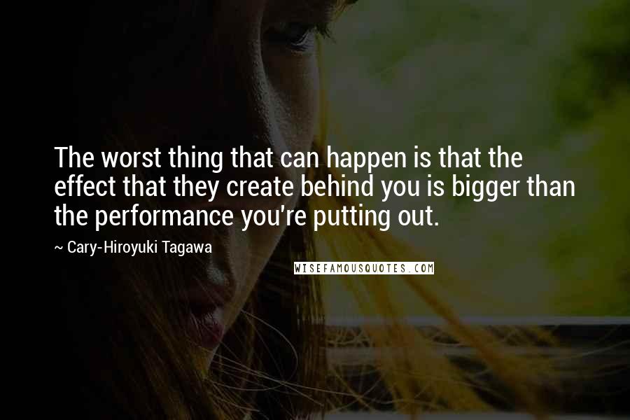 Cary-Hiroyuki Tagawa Quotes: The worst thing that can happen is that the effect that they create behind you is bigger than the performance you're putting out.