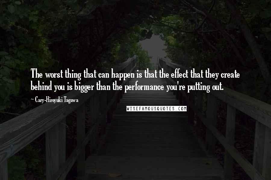 Cary-Hiroyuki Tagawa Quotes: The worst thing that can happen is that the effect that they create behind you is bigger than the performance you're putting out.