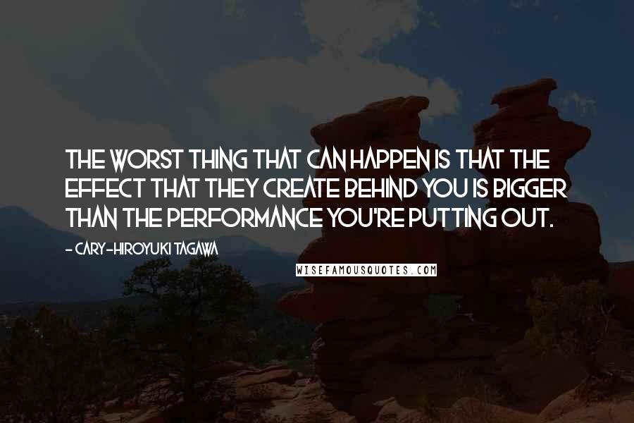 Cary-Hiroyuki Tagawa Quotes: The worst thing that can happen is that the effect that they create behind you is bigger than the performance you're putting out.