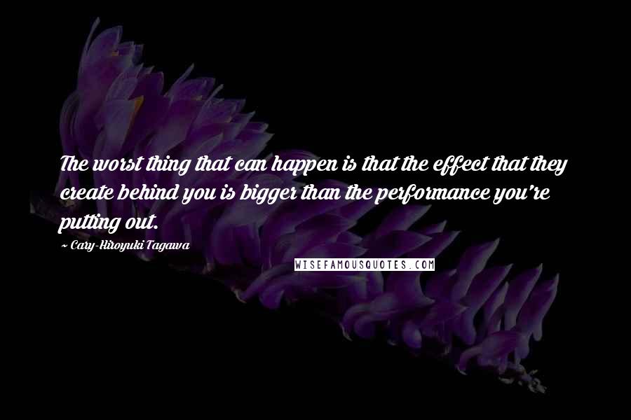 Cary-Hiroyuki Tagawa Quotes: The worst thing that can happen is that the effect that they create behind you is bigger than the performance you're putting out.