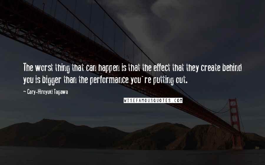 Cary-Hiroyuki Tagawa Quotes: The worst thing that can happen is that the effect that they create behind you is bigger than the performance you're putting out.