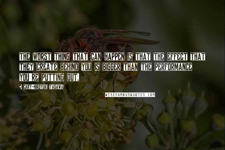 Cary-Hiroyuki Tagawa Quotes: The worst thing that can happen is that the effect that they create behind you is bigger than the performance you're putting out.