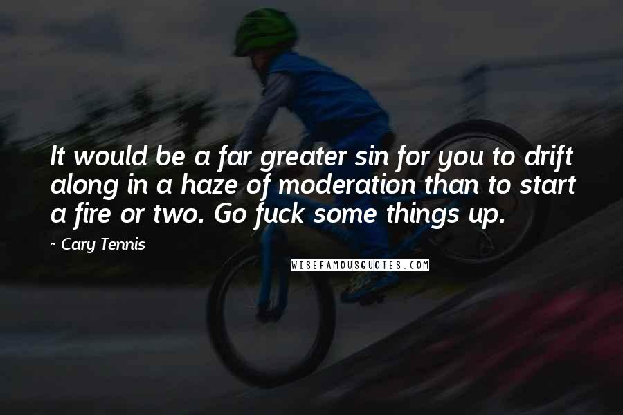 Cary Tennis Quotes: It would be a far greater sin for you to drift along in a haze of moderation than to start a fire or two. Go fuck some things up.