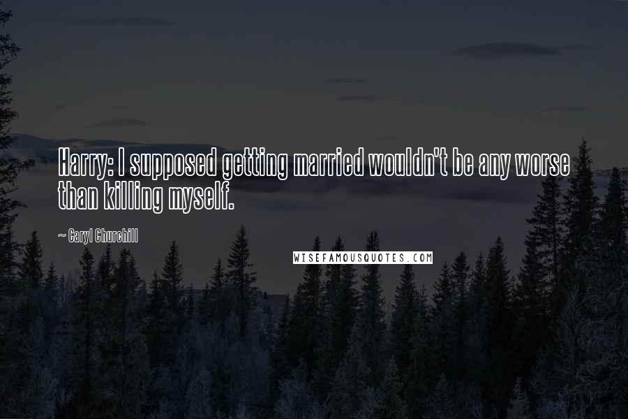 Caryl Churchill Quotes: Harry: I supposed getting married wouldn't be any worse than killing myself.