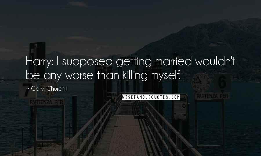 Caryl Churchill Quotes: Harry: I supposed getting married wouldn't be any worse than killing myself.