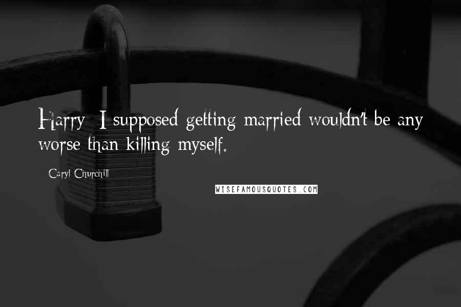 Caryl Churchill Quotes: Harry: I supposed getting married wouldn't be any worse than killing myself.