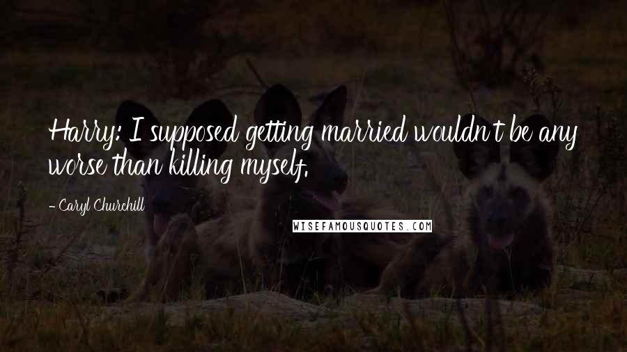 Caryl Churchill Quotes: Harry: I supposed getting married wouldn't be any worse than killing myself.