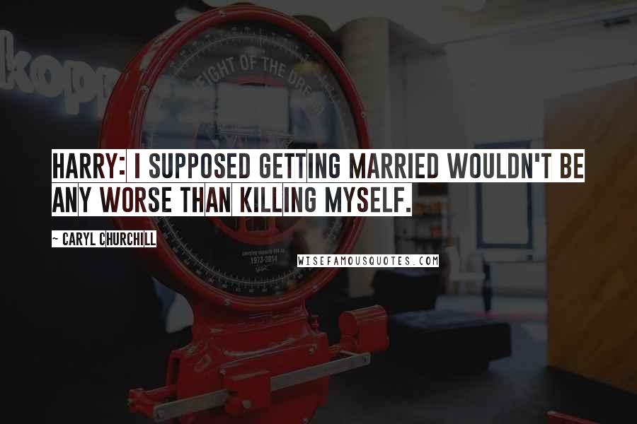 Caryl Churchill Quotes: Harry: I supposed getting married wouldn't be any worse than killing myself.