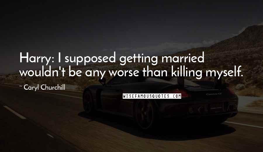 Caryl Churchill Quotes: Harry: I supposed getting married wouldn't be any worse than killing myself.
