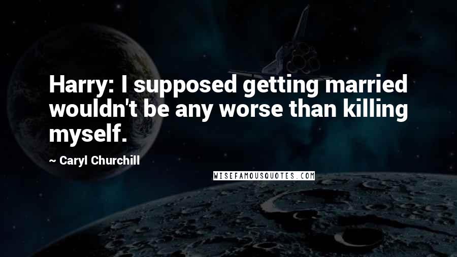 Caryl Churchill Quotes: Harry: I supposed getting married wouldn't be any worse than killing myself.