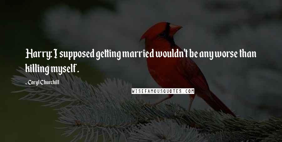 Caryl Churchill Quotes: Harry: I supposed getting married wouldn't be any worse than killing myself.