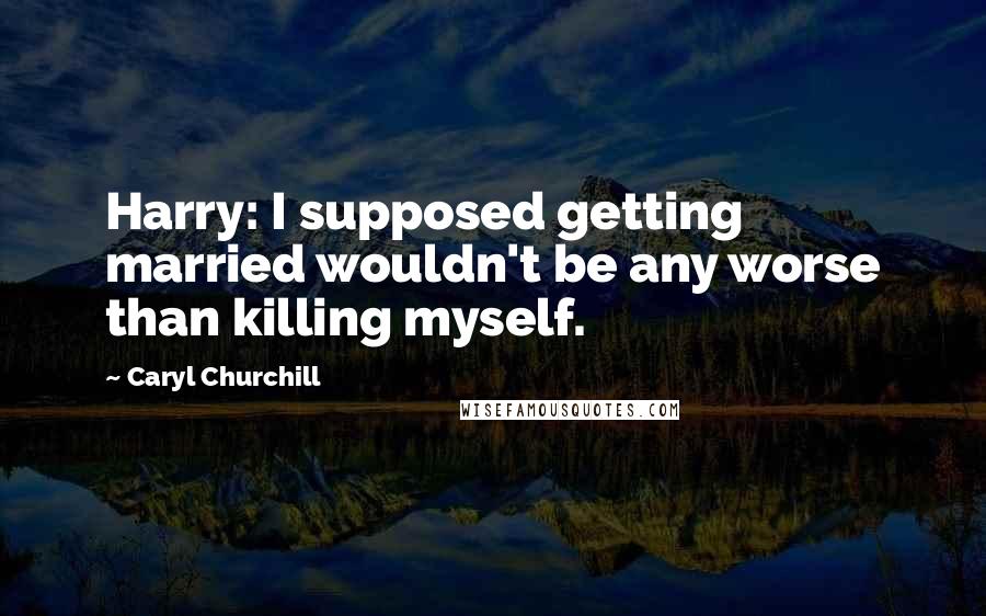 Caryl Churchill Quotes: Harry: I supposed getting married wouldn't be any worse than killing myself.