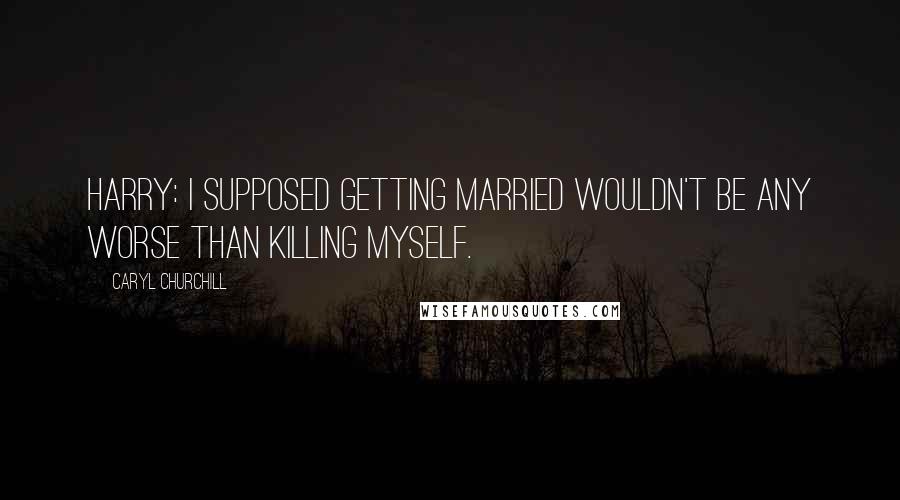 Caryl Churchill Quotes: Harry: I supposed getting married wouldn't be any worse than killing myself.